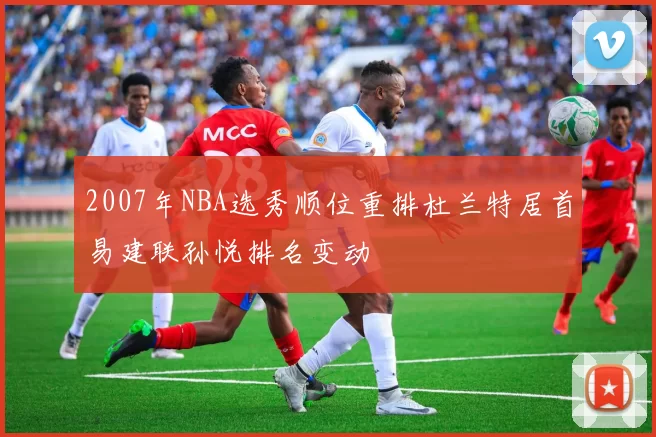 2007年NBA选秀顺位重排杜兰特居首易建联孙悦排名变动