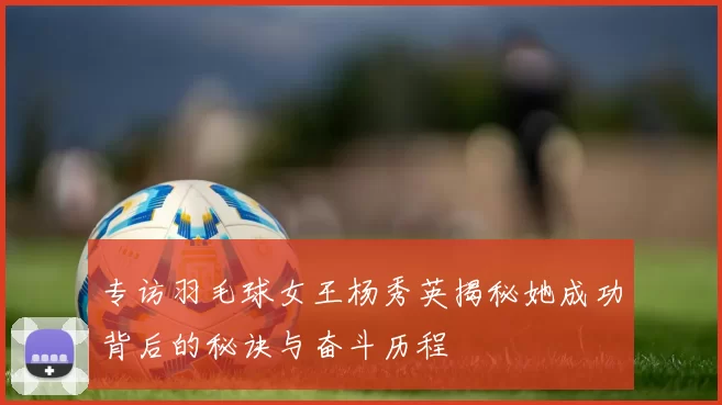 专访羽毛球女王杨秀英揭秘她成功背后的秘诀与奋斗历程