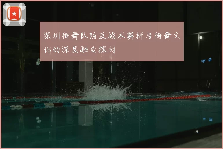 深圳街舞队防反战术解析与街舞文化的深度融合探讨
