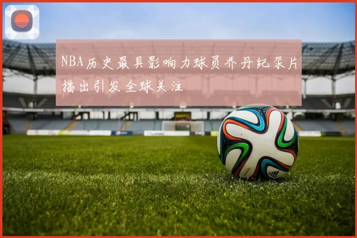 NBA历史最具影响力球员乔丹纪录片播出引发全球关注