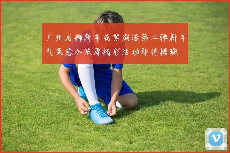 广州龙狮新年花絮剧透第二弹新年气氛愈加浓厚精彩活动即将揭晓