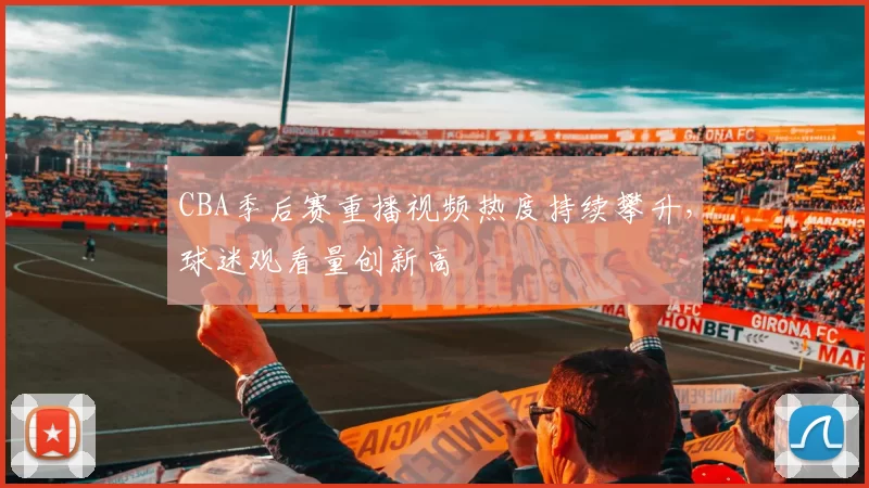CBA季后赛重播视频热度持续攀升，球迷观看量创新高