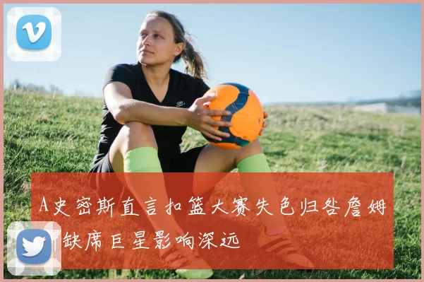 A史密斯直言扣篮大赛失色归咎詹姆斯缺席巨星影响深远