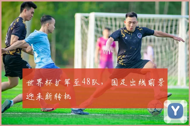 世界杯扩军至48队,国足出线前景迎来新转机