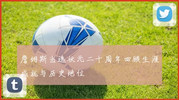 詹姆斯当选状元二十周年回顾生涯成就与历史地位
