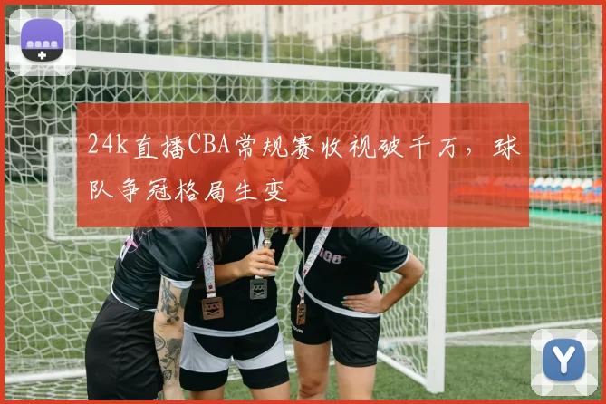24k直播CBA常规赛收视破千万,球队争冠格局生变