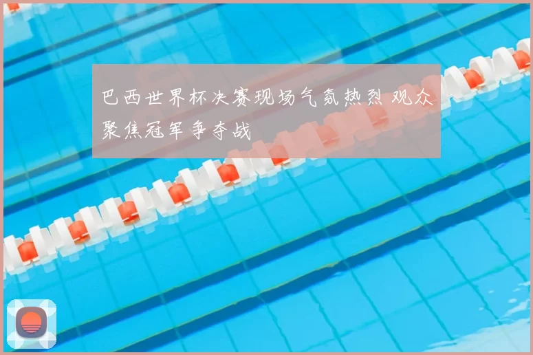 巴西世界杯决赛现场气氛热烈 观众聚焦冠军争夺战