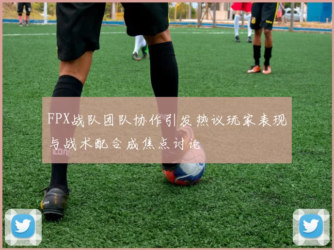 FPX战队团队协作引发热议玩家表现与战术配合成焦点讨论