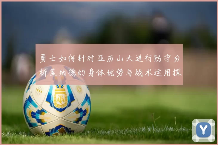 勇士如何针对亚历山大进行防守分析莱纳德的身体优势与战术运用探讨