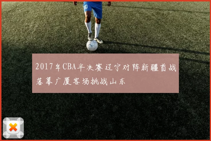 2017年CBA半决赛辽宁对阵新疆首战落幕广厦客场挑战山东