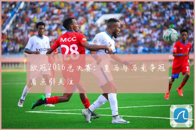 欧冠2016总决赛：皇马与马竞争冠看点引关注