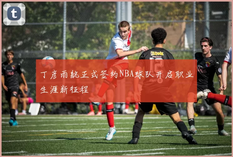 丁彦雨航正式签约NBA球队开启职业生涯新征程