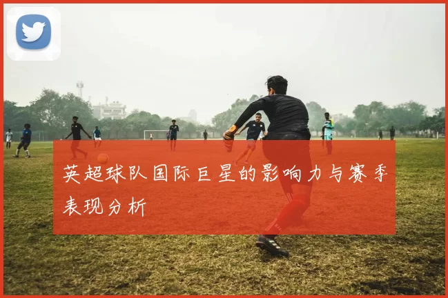英超球队国际巨星的影响力与赛季表现分析