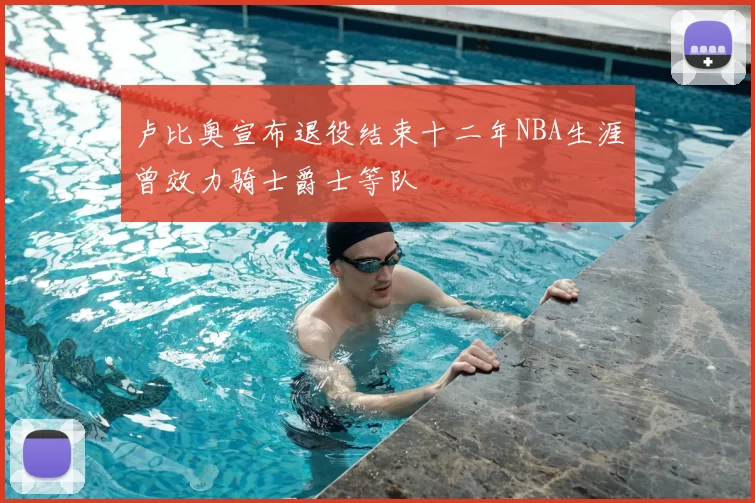 卢比奥宣布退役结束十二年NBA生涯曾效力骑士爵士等队