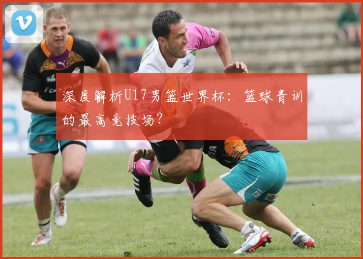 深度解析U17男篮世界杯：篮球青训的最高竞技场？