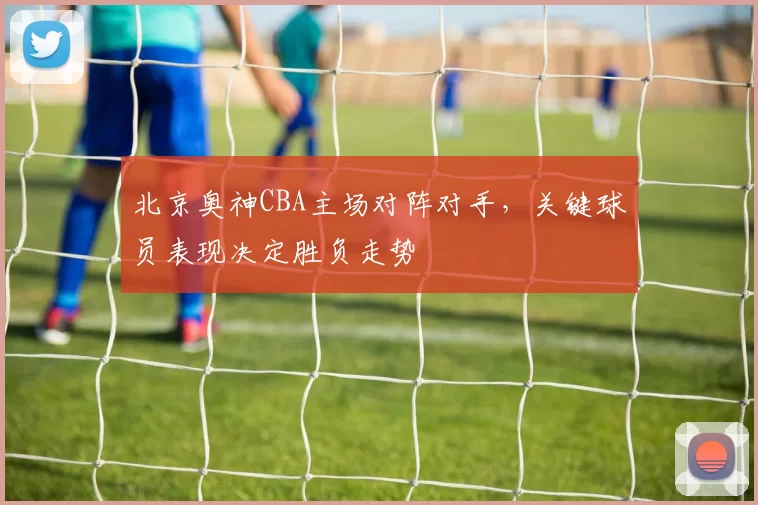 北京奥神CBA主场对阵对手,关键球员表现决定胜负走势