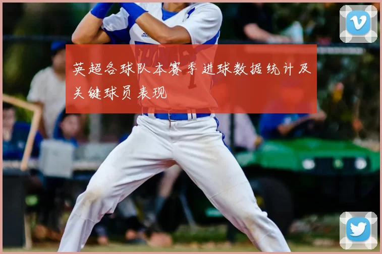 英超各球队本赛季进球数据统计及关键球员表现