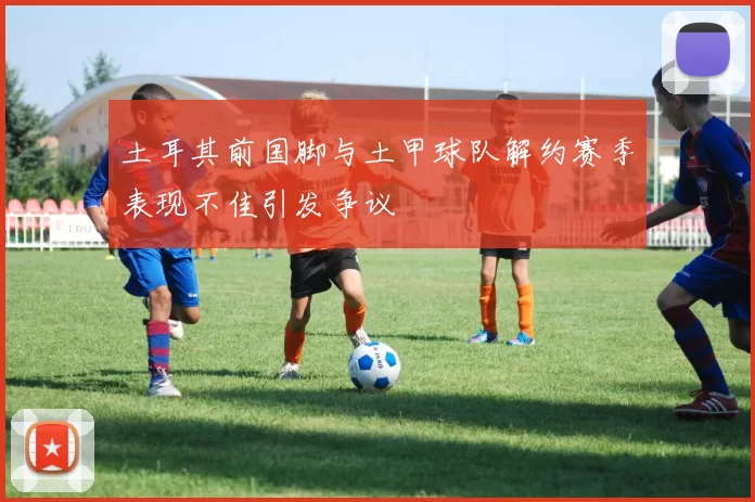 土耳其前国脚与土甲球队解约赛季表现不佳引发争议