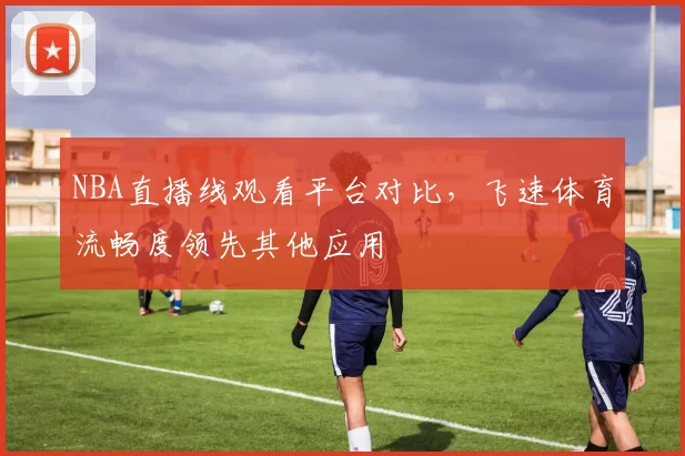 NBA直播线观看平台对比,飞速体育流畅度领先其他应用