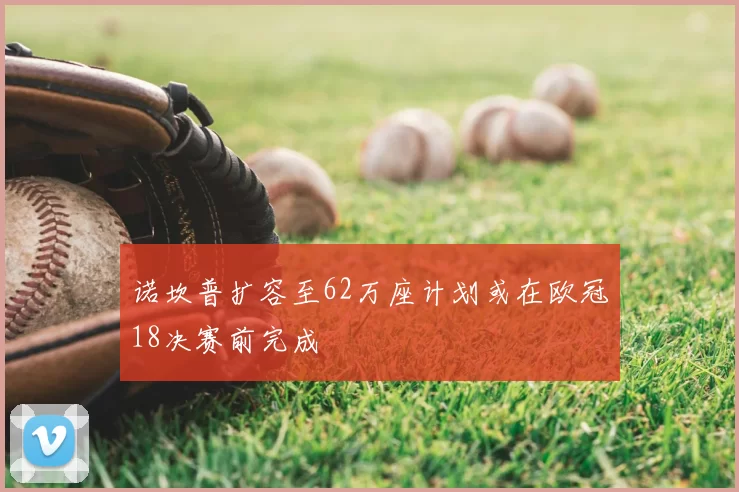 诺坎普扩容至62万座计划或在欧冠18决赛前完成