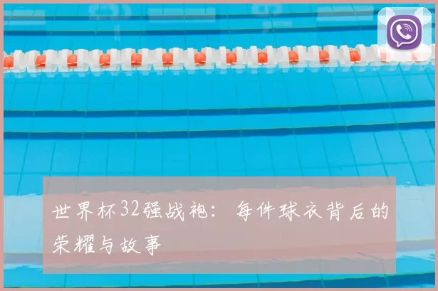 世界杯32强战袍：每件球衣背后的荣耀与故事