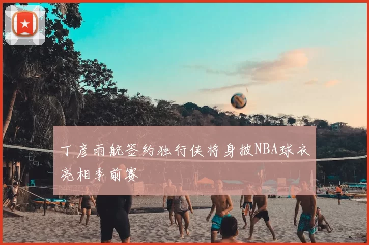 丁彦雨航签约独行侠将身披NBA球衣亮相季前赛