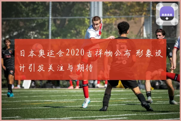 日本奥运会2020吉祥物公布 形象设计引发关注与期待
