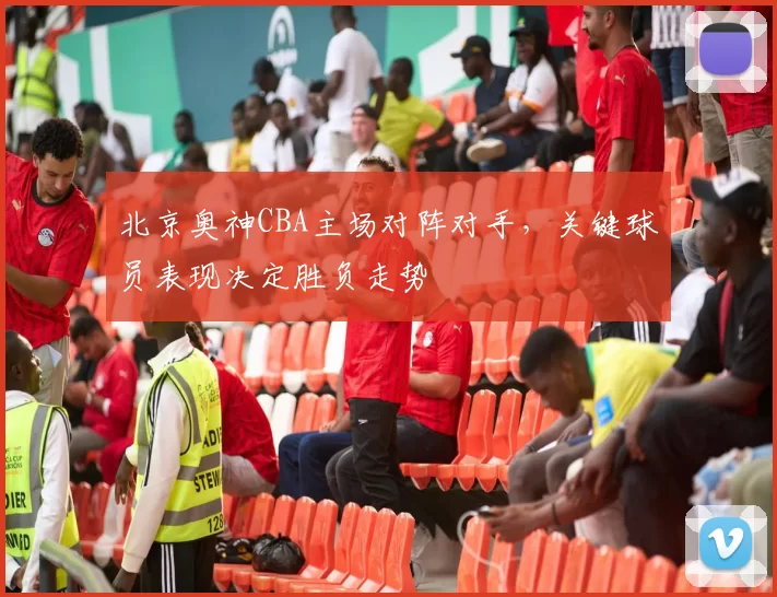 北京奥神CBA主场对阵对手，关键球员表现决定胜负走势