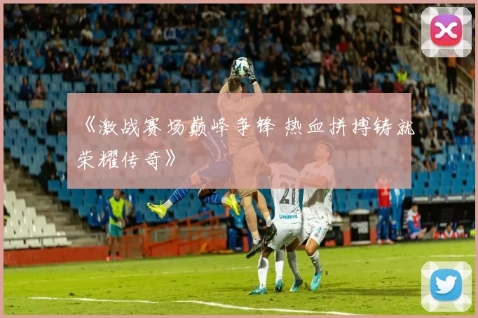 《激战赛场巅峰争锋 热血拼搏铸就荣耀传奇》