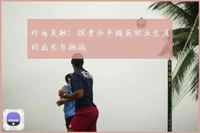 对话吴敏：探索和平精英职业生涯的成长与挑战