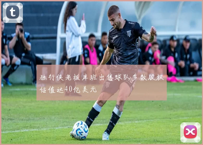 独行侠老板库班出售球队多数股权估值达40亿美元