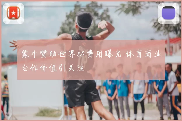 蒙牛赞助世界杯费用曝光 体育商业合作价值引关注