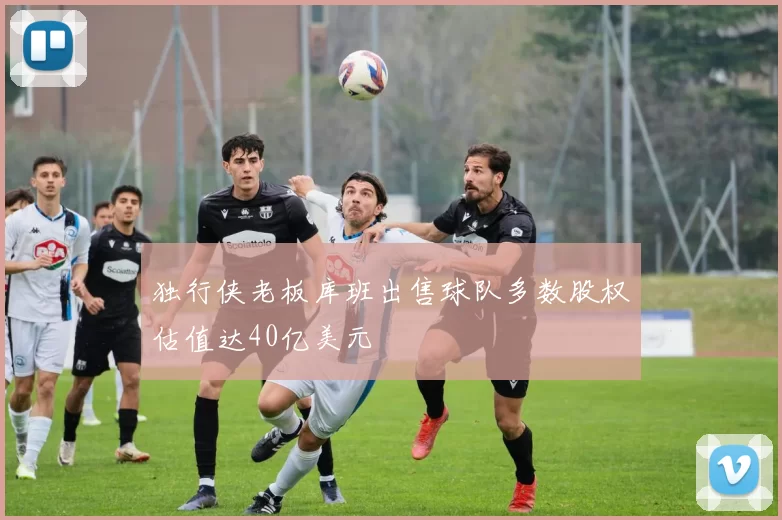 独行侠老板库班出售球队多数股权估值达40亿美元